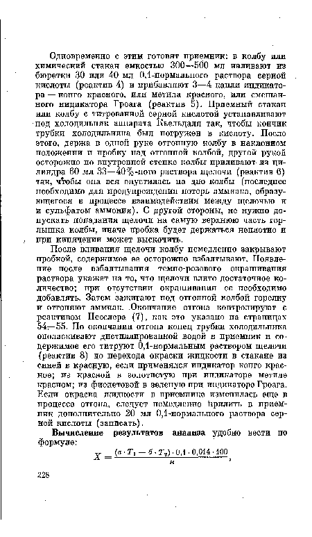 После вливания щелочи колбу немедленно закрывают пробкой, содержимое ее осторожно взбалтывают. Появление после взбалтывания темно-розового окрашивания раствора укажет на то, что щелочи влито достаточное количество; при отсутствии окрашивания ее необходимо добавлять. Затем зажигают под отгонной колбой горелку и отгоняют аммиак. Окончание отгона контролируют с реактивом Несслера (7), как это указано на страницах 54—55. По окончании отгона конец трубки холодильника ополаскивают дистиллированной водой в приемник и содержимое его титруют 0,1-нормальным раствором щелочи (реактив 8) до перехода окраски жидкости в стакане из синей в красную, если применялся индикатор конго красное; из красной в золотистую при индикаторе метиле красном; из фиолетовой в зеленую при индикаторе Гроага. Если окраска жидкости в приемнике изменилась еще в процессе отгона, следует немедленно прилить в приемник дополнительно 20 мл 0,1-нормального раствора серной кислоты (записать).