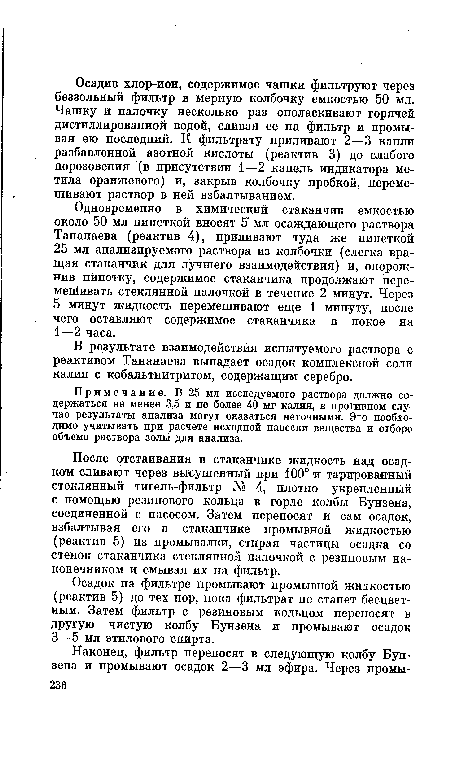 После отстаивания в стаканчике жидкость над осадком сливают через высушенный при 100° и тарированный стеклянный тигель-фильтр № 4, плотно укрепленный с помощью резинового кольца в горле колбы Бунзена, соединенной с насосом. Затем переносят и сам осадок, взбалтывая его в стаканчике промывной жидкостью (реактив 5) из промывалки, стирая частицы осадка со стенок стаканчика стеклянной палочкой с резиновым наконечником и смывая их на фильтр.