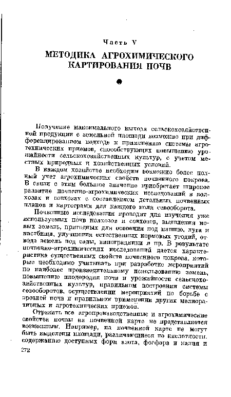 Почвенные исследования проводят для изучения уже используемых почв колхозов и совхозов, выявления новых земель, пригодных для освоения под пашню, луга и пастбища, улучшения естественных кормовых угодий, отвода земель под сады, виноградники и пр. В результате почвенно-агрохимических исследований дается характеристика существенных свойств почвенного покрова, которые необходимо учитывать при разработке мероприятий по наиболее производительному использованию земель, повышению плодородия почв и урожайности сельскохозяйственных культур, правильном построении системы севооборотов, осуществлении мероприятий по борьбе с эрозией почв и правильном применении других мелиоративных и агротехнических приемов.