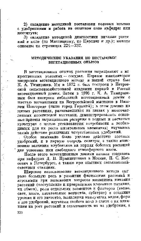 В вегетационных опытах растения выращивают в искусственных условиях — сосудах. Первым инициатором внедрения вегетационного метода в нашей стране был К. А. Тимирязев. Им в 1872 г. был построен в Петровской сельскохозяйственной академии первый в России вегетационный домик. Затем в 1896 г. К. А. Тимирязевым был построен небольшой вегетационный домик с шестью вагонетками на Всероссийской выставке в Нижнем Новгороде (ныне город Горький); в этом домике на живых растениях, развивавшихся на глазах у многочисленных посетителей выставки, демонстрировались основные приемы выращивания растения в водных и песчаных культурах с целью установления потребности в необходимых для их роста питательных элементах; изучалось также действие различных искусственных удобрений.