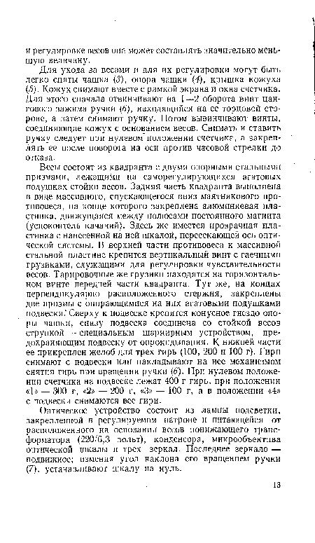 Весы состоят из квадранта с двумя опорными стальными призмами, лежащими на саморегулирующихся агатовых подушках стойки весов. Задняя часть квадранта выполнена в виде массивного, спускающегося вниз маятникового противовеса, на конце которого закреплена алюминиевая пластинка, движущаяся между полюсами постоянного магнита (успокоитель качаний). Здесь же имеется прозрачная пластинка с нанесенной на ней шкалой, пересекающей ось оптической системы. В верхней части противовеса к массивной стальной пластине крепится вертикальный винт с гаечными грузиками, служащими для регулировки чувствительности весов. Тарировочные же грузики находятся на горизонтальном винте передней части квадранта. Тут же, на концах перпендикулярно расположенного стержня, закреплены две призмы с опирающимися на них агатовыми подушками подвески." Сверху к подвеске крепится конусное гнездо опоры чашки, снизу подвеска соединена со стойкой весов стрункой — специальным шарнирным устройством, предохраняющим подвеску от опрокидывания. К нижней части ее прикреплен желоб для трех гирь (100, 200 и 100 г). Гири снимают с подвески или накладывают на нее механизмом снятия гирь при вращении ручки (5). При нулевом положении счетчика на подвеске лежат 400 г гирь, при положении «1» — 300 г, «2» — 200 г, «3» — 100 г, а в положении «4» с подвески снимаются все гири.