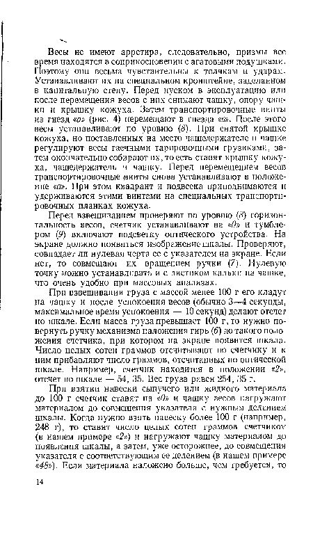 Перед взвешиванием проверяют по уровню (5) горизонтальность весов, счетчик устанавливают на «О» и тумблером (9) включают подсветку оптического устройства. На экране должно появиться изображение шкалы. Проверяют, совпадает ли нулевая черта ее с указателем на экране. Если нет, то совмещают их вращением ручки (7). Нулевую точку можно устанавливать и с листиком кальки на чашке, что очень удобно при массовых анализах.