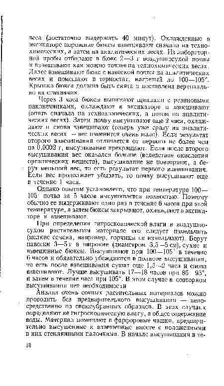 При определении гигроскопической влаги в воздушносухом растительном материале его следует измельчить (мелкие семена, например, горчицы не измельчают). Берут навески 3—5 г в широкие (диаметром 3,5—5 см), сухие и взвешенные бюксы. Высушивают при 100—105° в течение 6 часов и обязательно убеждаются в полноте высушивания, то есть после взвешивания сушат еще 1,5—2 часа и снова взвешивают. Лучше высушивать 17—18 часов при 85—95°, и затем в течение часа при 105°. В этом случае в повторном высушивании нет необходимости.