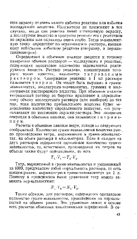 Определения в объемном анализе сводятся к точному измерению объемов растворов — исследуемого и реактива, содержащих одинаковое количество эквивалентов реагирующих веществ. Раствор реактива, концентрация которого точно известна, называется титрованным раствором. Содержание реактива в 1 мл раствора называется титром. Он может быть выражен в грамм-эквивалентах, миллиграмм-эквивалентах, граммах и миллиграммах растворенного вещества. При объемном анализе титрованный раствор из бюретки приливают к определенному объему исследуемого раствора (или наоборот) до тех пор, пока количество прибавленного вещества будет эквивалентно количеству определяемого вещества, что устанавливают по изменению окраски раствора. Это—основная операция в объемном анализе, она называется титрованием.