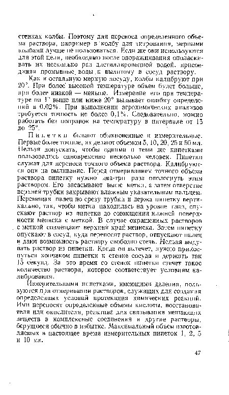 Пипетки бывают обыкновенные и измерительные. Первые более точные, их делают объемом 5, 10, 20, 25 и 50 мл. Нельзя допускать, чтобы одними и теми же пипетками пользовались одновременно несколько человек. Пипетки служат для переноса точного объема раствора. Калибруются они на выливание. Перед отмериванием точного объема раствора пипетку нужно два-три раза ополоснуть этим раствором. Его засасывают выше метки, а затем отверстие верхней трубки закрывают влажным указательным пальцем. Перемещая палец по срезу трубки и держа пипетку вертикально, так, чтобы метка находилась на уровне глаз, спускают раствор из пипетки до совмещения нижней поверхности мениска с меткой. В случае окрашенных растворов с меткой совмещают верхний край мениска. Затем пипетку опускают в сосуд, куда переносят раствор, отпускают палец и дают возможность раствору свободно стечь. Нельзя выдувать раствор из пипетки. Когда он вытечет, нужно прикоснуться кончиком пипетки к стенке сосуда и держать так 15 секунд. За это время со стенок пипетки стечет такое количество раствора, которое соответствует условиям калибрования.