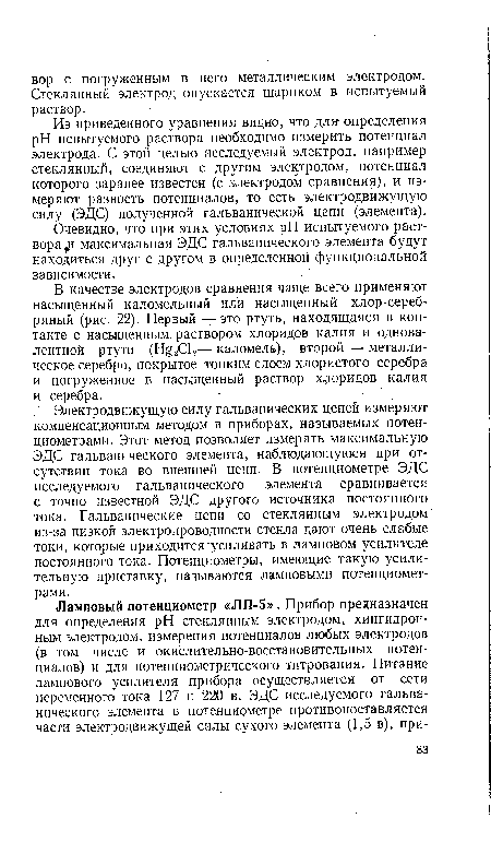 Электродвижущую силу гальванических цепей измеряют компенсационным методом в приборах, называемых потенциометрами. Этот метод позволяет измерять максимальную ЭДС гальванического элемента, наблюдающуюся при отсутствии тока во внешней цепи. В потенциометре ЭДС исследуемого гальванического элемента сравнивается с точно известной ЭДС другого источника постоянного тока. Гальванические цепи со стеклянным электродом из-за низкой электропроводности стекла дают очень слабые токи, которые приходится "усиливать в ламповом усилителе постоянного тока. Потенциометры, имеющие такую усилительную приставку, называются ламповыми потенциометрами.