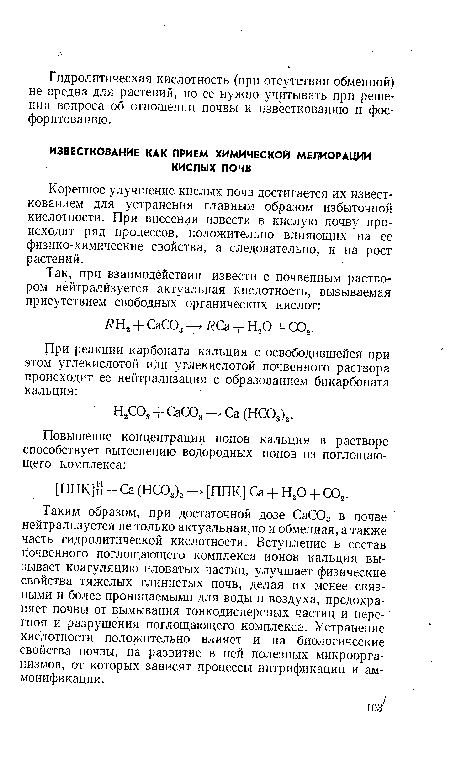 Таким образом, при достаточной дозе СаС03 в почве нейтрализуется не только актуальная,но и обменная, а также часть гидролитической кислотности. Вступление в состав почвенного поглощающего комплекса ионов кальция вызывает коагуляцию иловатых частиц, улучшает физические свойства тяжелых глинистых почв, делая их менее связными и более проницаемыми для воды и воздуха, предохраняет почвы от вымывания тонкодисперсных частиц и перегноя и разрушения поглощающего комплекса. Устранение кислотности положительно влияет и на биологические свойства почвы, на развитие в ней полезных микроорганизмов, от которых зависят процессы нитрификации и аммонификации.