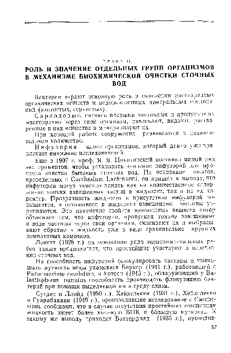 Еще в 1907 г. проф. Я. Я- Никитинский поставил целый ряд экспериментов, чтобы установить значение инфузорий для процесса очистки бытовых сточных вод. На основании опытов, проведенных с Carchesium Lachmanni, он пришел к выводу, что инфузории могут заметно влиять как на количественное содержание тонких взвешенных частиц в жидкости, так и на их характер. Прозрачность жидкости в присутствии инфузорий повышается, а оставшиеся в жидкости взвешенные частицы укрупняются. Это изменение свойств взвешенных веществ автор объясняет тем, что инфузории, пропуская тонкие взвешенные в воде частицы через свой организм, склеивают их и выбрасывают обратно в жидкость уже в виде сравнительно крупных компактных комочков.