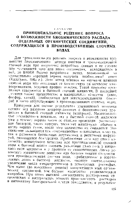 Для принципиального решения вопроса о возможности применения биохимического метода очистки к производственной сточной воде при отсутствии подробных данных о ее составе или токсичности того или иного соединения, находящегося в ней, во ВНИИ Водгео разработан метод, позволяющий за сравнительно короткий период получить необходимый ответ (Калабина, 1945 г.). Этот метод основан на изучении влияния сточной воды или отдельных ее компонентов на комплекс микроорганизмов, ведущих процесс очистки. Такой комплекс организмов содержится в бытовой сточной жидкости. В последней имеются также органические и минеральные вещества (азот, фосфор, калий), необходимые для жизнедеятельности бактерий и часто отсутствующие в производственных сточных водах.