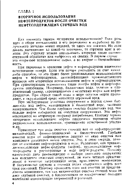 Применяют три вида очистки сточных вод от нефтепродуктов: механический, физико-химический и биологический. Глубина очистки воды от нефтепродуктов зависит от вида очистки -йли комплекса различных видов очистки. Это, в свою очередь, зависит от состояния нефтепродуктов в воде. Различают, как правило, легкоотделимые нефтепродукты (нефти), трудноотделимые нефтепродукты и растворенные в воде нефтепродукты. Поэтому однозначно дать рекомендацию о выборе очистного сооружения или комплекса очистных сооружений, не имея четкого представления о качестве загрязненной воды, практически невозможно. В большинстве случаев в сточных водах содержится нефть всех трех состояний. Поэтому применить один вид очистки не представляется возможным, так как механическая очистка сточной воды не дает глубокой очистки, а биологическая не воспринимает больших колебаний концентрации загрязнений и расходов.