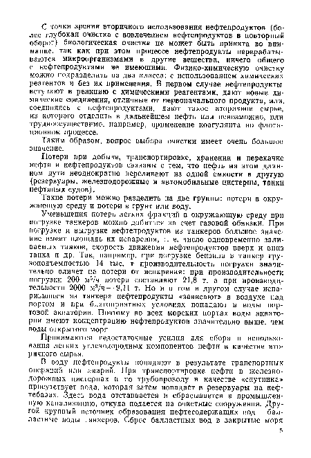 Уменьшения потерь легких фракций в окружающую среду при погрузке танкеров можно добиться за счет газовой обвязки. При погрузке и выгрузке нефтепродуктов из танкеров большое значе-ние имеет площадь их испарения, т. е. число одновременно заливаемых танков, скорость движения нефтепродуктов вверх и вниз танка и др. Так, например, при погрузке бензина в танкер грузоподъемностью 14 тыс. т производительность погрузки значительно влияет на потери от испарения: при производительности погрузки 200 м3/ч потери составляют 21,8 т, а при производительности 2000 м3/ч — 9,11 т. Но и в том и другом случае испарившиеся из танкера нефтепродукты «зависают» в воздухе над портом и при благоприятных условиях попадают в воды портовой акватории. Поэтому во всех морских портах воды акватории имеют концентрацию нефтепродуктов значительно выше, чем воды открытого моря.