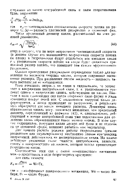 Если повышать скорость на входе в гидроциклон, то возрастает и напряжение центробежной силы, т. е. увеличиваются градиент сдвига и напряжение сдвига, действующие на каплю. Вначале в поле сдвигающих сил капля сохраняет свою форму и лишь вращается вокруг своей оси. С повышением нагрузок капля деформируется, а затем происходит ее разрушение, в результате чего образуются две капли меньшего размера. Диаметры вновь образованных капель могут оказаться меньшими, чем предельный диаметр, определяемый из формулы (41), и, следовательно, действующей в потоке центробежной силы уже недостаточно для отделения вновь образовавшихся более мелких капель. В этом случае гидроциклон, разрушая капли дискретной фазы и не отделяя их от сплошной среды, начинает работать как эмульгатор.