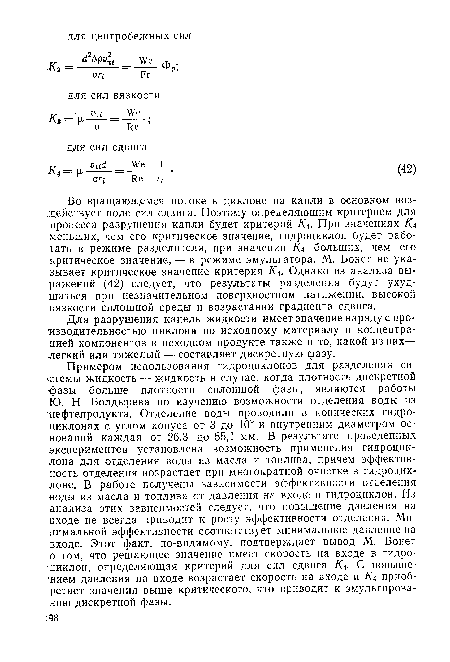 Примером использования гидроциклонов для разделения системы жидкость — жидкость в случае, когда плотность дискретной фазы больше плотности сплошной фазы, являются работы Ю. Н. Болдырева по изучению возможности отделения воды из нефтепродукта. Отделение воды проводили в конических гидроциклонах с углом конуса от 3 до 10° и внутренним диаметром оснований каждая от 26,3 до 55,1 мм. В результате проведенных экспериментов установлена возможность применения гидроциклона для отделения воды из масла и топлива, причем эффективность отделения возрастает при многократной очистке в гидроциклоне. В работе получены зависимости эффективности отделения воды из масла и топлива от давления на входе в гидроциклон. Из анализа этих зависимостей следует, что повышение давления на входе не всегда приводит к росту эффективности отделения. Минимальной эффективности соответствует минимальное давление на входе. Этот факт, по-видимому, подтверждает вывод М. Бонет о том, что решающее значение имеет скорость на входе в гидро-:циклон, определяющая критерий для сил сдвига Ка- С повышением давления на входе возрастает скорость на входе и Ка приобретает значения выше критического, что приводит к эмульгированию дискретной фазы.