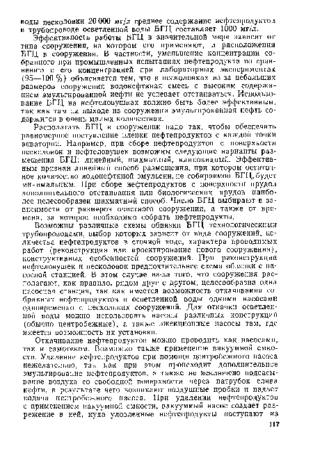 Возможны различные схемы обвязки БГЦ технологическими трубопроводами, выбор которых зависит от вида сооружений, количества нефтепродуктов в сточной воде, характера проводимых работ (реконструкция или проектирование нового сооружения), конструктивных особенностей сооружений. При реконструкции нефтеловушек и песколовок предпочтительнее схема обвязки с насосной станцией. В этом случае из-за того, что сооружения располагают, как правило, рядом друг с другом, целесообразна одна насосная станция, так как имеется возможность откачивания собранных нефтепродуктов и осветленной воды одними насосами одновременно с нескольких сооружений. Для откачки осветленной воды можно использовать насосы различных конструкций (обычно центробежные), а также эжекционные насосы там, где имеется возможность их установки.