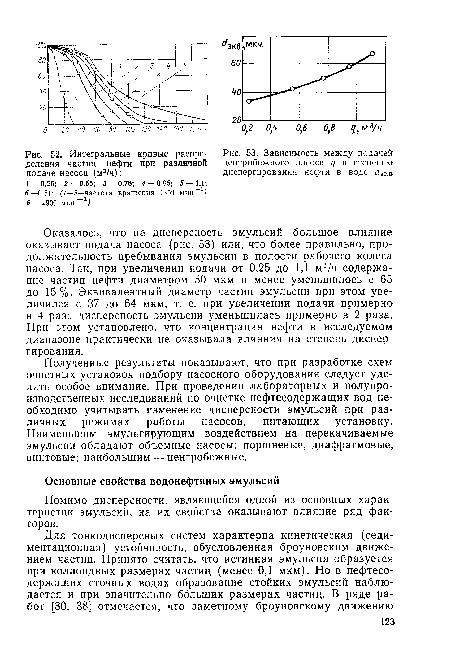 Оказалось, что на дисперсность эмульсий большое влияние оказывает подача насоса (рис. 53) или, что более правильно, продолжительность пребывания эмульсии в полости рабочего колеса насоса. Так, при увеличении подачи от 0,25 до 1,1 м3/ч содержание частиц нефти диаметром 50 мкм и менее уменьшилось с 65 до 15%. Эквивалентный диаметр частиц эмульсии при этом увеличился с 37 до 64 мкм, т. е. при увеличении подачи примерно в 4 раза дисперсность эмульсии уменьшилась примерно в 2 раза. При этом установлено, что концентрация нефти в исследуемом диапазоне практически не оказывала влияния на степень диспергирования.