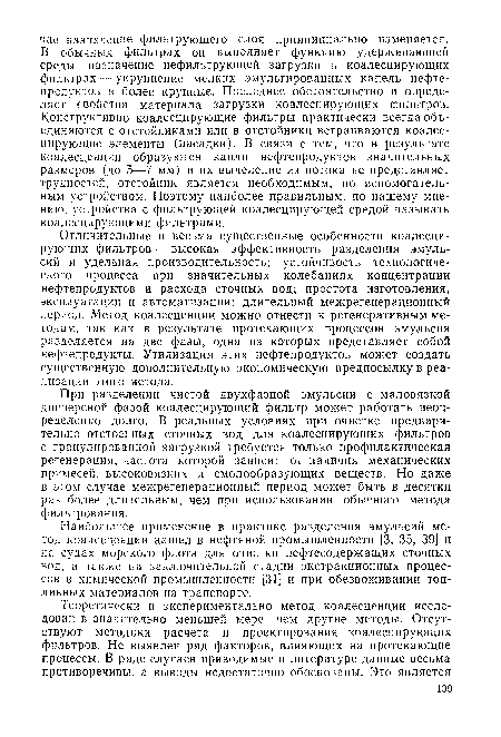 Отличительные и весьма существенные особенности коалесцирующих фильтров — высокая эффективность разделения эмульсий н удельная производительность; устойчивость технологического процесса при значительных колебаниях концентрации нефтепродуктов и расхода сточных вод; простота изготовления, эксплуатации и автоматизации; длительный межрегенерационный период. Метод коалесценции можно отнести к регенеративным методам, так как в результате протекающих процессов эмульсия разделяется на две фазы, одна из которых представляет собой нефтепродукты. Утилизация этих нефтепродуктов может создать существенную дополнительную экономическую предпосылку в реализации этого метода.