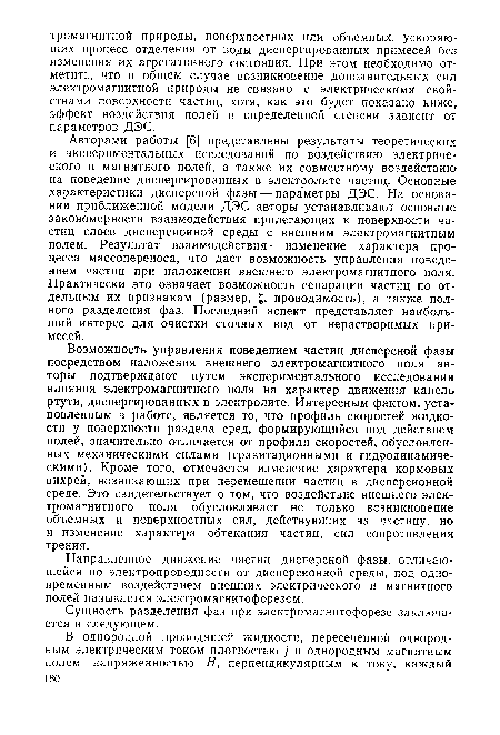 Авторами работы [6] представлены результаты теоретических и экспериментальных исследований по воздействию электрического и магнитного полей, а также их совместному воздействию на поведение диспергированных в электролите частиц. Основные характеристики дисперсной фазы — параметры ДЭС. На основании приближенной модели ДЭС авторы устанавливают основные закономерности взаимодействия прилегающих к поверхности частиц слоев дисперсионной среды с внешним электромагнитным полем. Результат взаимодействия — изменение характера процесса массопереноса, что дает возможность управления поведением частиц при наложении внешнего электромагнитного поля. Практически это означает возможность сепарации частиц по отдельным их признакам (размер, £, проводимость), а также полного разделения фаз. Последний аспект представляет наибольший интерес для очистки сточных вод от нерастворимых примесей.