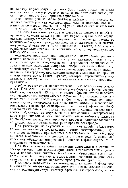 Ячейку располагали непосредственно под объективом микроскопа. При этом объектив микроскопа подбирали с фокусным расстоянием, равным 8—10 мм, т. е. таким образом, чтобы наблюдения осуществлять внутри объема эмульсии. Это позволяло изучать поведение частиц нефтепродукта без учета возможного наложения гидродинамических (на поверхности объема) и электроос-мотических (на поверхности предметного стекла) эффектов. Необходимо также отметить, что при проведении данных исследований время наблюдения за эмульсией при включенном электрическом поле ограничивали 30 сек, что имело целью избежать влияния на поведение частиц нефтепродукта процесса хлопьеобразования продуктов электрохимического растворения электродов.