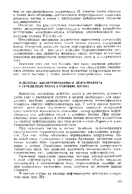 Выяснение механизма действия полей в статических условиях (речь идет о дисперсной системе в целом) необходимо для определения наиболее рационального направления интенсификации процессов очистки нефтесодержащих вод. С точки зрения практической реализации изучаемого процесса наиболее интересной представляется возможность отделения диспергированного нефтепродукта под действием полей в условиях потока. При осуществлении этого процесса в условиях потока возможно воздействие на частицу нефтепродукта сил двух видов — силы Лоренца и электромагнитной гидродинамической силы.