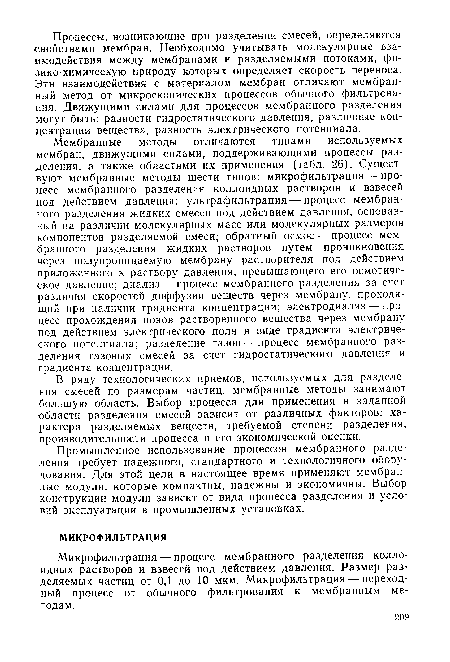 Мембранные методы отличаются типами используемых мембран, движущими силами, поддерживающими процессы разделения, а также областями их применения (табл. 26). Существуют мембранные методы шести типов: микрофильтрация — процесс мембранного разделения коллоидных растворов и взвесей под действием давления; ультрафильтрация — процесс мембранного разделения жидких смесей под действием давления, основанный на различии молекулярных масс или молекулярных размеров компонентов разделяемой смеси; обратный осмос — процесс мембранного разделения жидких растворов путем проникновения через полупроницаемую мембрану растворителя под действием приложенного к раствору давления, превышающего его осмотическое давление; диализ — процесс мембранного разделения за счет различия скоростей диффузии веществ через мембрану, проходящий при наличии градиента концентрации; электродиализ — процесс прохождения ионов растворенного вещества через мембрану под действием электрического поля в виде градиента электрического потенциала; разделение газов — процесс мембранного разделения газовых смесей за счет гидростатического давления и градиента концентрации.