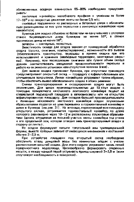 Схемы транспортирования и складирования осадка могут быть различными. Для цехов производительностью до 10т/сут осадок с помощью поворотного наклонного ленточного конвейера подают на специальной подъездной площадке в автосамосвалы или на открытую асфальтированную площадку. Для складов большей производительности с помощью наклонного ленточного конвейера осадок плужковым сбрасывателем подается на узел пересыпки в горизонтальный конвейер и далее в бункера (см.рис. 31). На эстакаде, пересекающей всю площадку открытого склада, устраивается горизонтальный конвейер, по длине которого равномерно через 10—12 м расположены плужковые сбрасыватели (доска, опущенная на плоский участок ленты конвейера под углом к его продольной оси, которая отводит весь транспортируемый осадок в сторону от ленты).