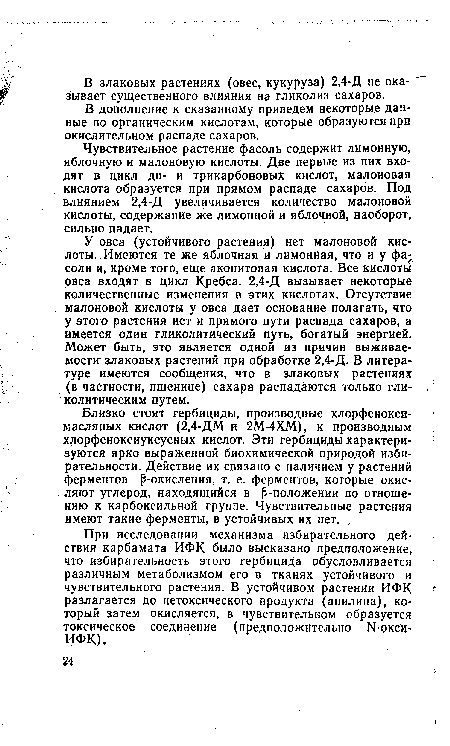 У овса (устойчивого растения) нет малоновой кислоты. Имеются те же яблочная и лимонная, что и у фасоли и, кроме того, еще аконитовая кислота. Все кислоты овса входят в цикл Кребса. 2,4-Д вызывает некоторые количественные изменения в этих кислотах. Отсутствие малоновой кислоты у овса дает основание полагать, что у этого растения нет и прямого пути распада сахаров, а имеется один гликолитический путь, богатый энергией. Может быть, это является одной из причин выживаемости злаковых растений при обработке 2,4-Д. В литературе имеются сообщения, что в злаковых растениях (в частности, пшенице) сахара распадаются только гли-колитическим путем.