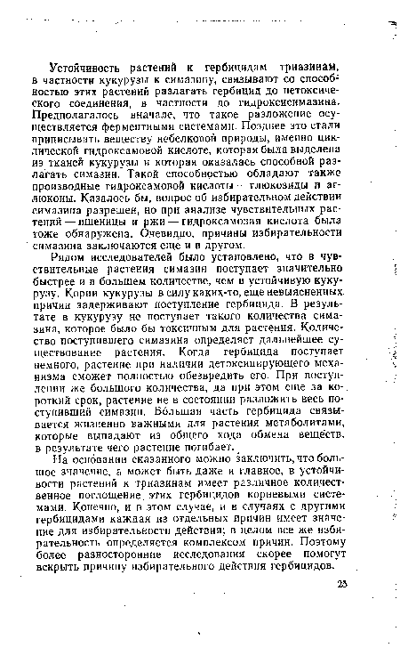 На основании сказанного можно заключить, что большое значение, а может быть даже и главное, в устойчивости растений к триазинам имеет различное количественное поглощение, этих гербицидов корневыми системами. Конечно, и в этом случае, и в случаях с другими гербицидами каждая из отдельных причин имеет значение для избирательности действия; в целом все же избирательность определяется комплексом причин. Поэтому более разносторонние исследования скорее помогут вскрыть причину избирательного действия гербицидов.