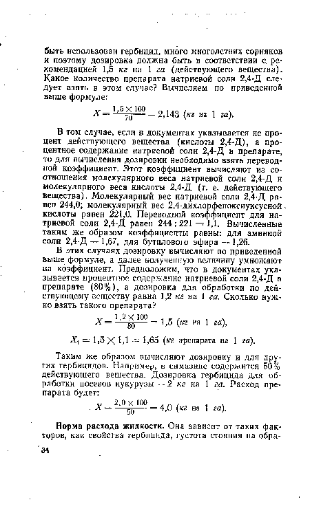 В том случае, если в документах указывается не процент действующего вещества (кислоты 2,4-Д), а процентное содержание натриевой соли 2,4-Д в препарате, то для вычисления дозировки необходимо взять переводной коэффициент. Этот коэффициент вычисляют из соотношения молекулярного веса натриевой соли 2,4-Д и молекулярного веса кислоты 2,4-Д (т. е. действующего вещества). Молекулярный вес натриевой соли 2,4-Д равен 244,0; молекулярный вес 2,4-дихлорфеноксиуксусной кислоты равен 221,0. Переводной коэффициент для натриевой соли 2,4-Д равен 244:221 = 1,1. Вычисленные таким же образом коэффициенты равны: для аминной соли 2,4-Д — 1,67, для бутилового эфира — 1,26.