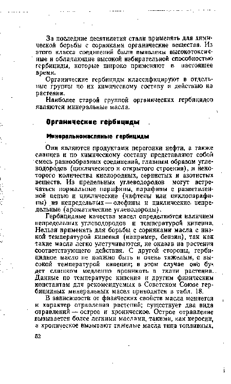 Гербицидные качества масел определяются наличием непредельных углеводородов и температурой кипения. Нельзя применять для борьбы с сорняками масла с низкой температурой кипения (например, бензин), так как такие масла легко улетучиваются, не оказав на растения соответствующего действия. С другой стороны, гербицидное масло не должно быть и очень тяжелым, с высокой температурой кипения; в этом случае оно бу< дет слишком медленно проникать в ткани растения. Данные по температуре кипения и другим физическим константам для рекомендуемых в Советском Союзе Гербицидных минеральных масел приводятся в табл. 18.