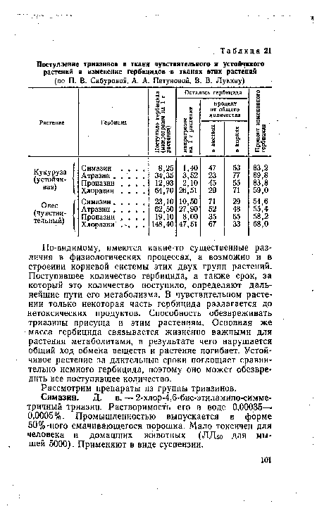 По-видимому, имеются какие-то существенные различия в физиологических процессах, а возможно и в строении корневой системы этих двух групп растений. Поступившее количество гербицида, а также срок, за который это количество поступило, определяют дальнейшие пути его метаболизма. В чувствительном растении только некоторая часть гербицида разлагается до нетоксических продуктов. Способность обезвреживать триазины присуща и этим растениям. Основная же масса гербицида связывается жизненно важными для растения метаболитами, в результате чего нарушается общий ход обмена веществ и растение погибает. Устойчивое растение за длительные сроки поглощает сравнительно немного гербицида, поэтому оно может обезвредить все поступившее количество.