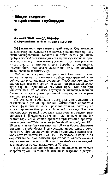 Применение гербицидов имеет ряд преимуществ по сравнению с ручной прополкой. Химическая обработка менее трудоемка и более производительна, поэтому ее можно провести быстро и на большей площади. Так, например, для ручной прополки кукурузы в гнездах расходуется 4—5 человеко-дней на 1 га; опрыскивание же гербицидом 2,4-Д можно провести при помощи тракторного опрыскивателя за один рабочий день сразу на 10— 20 га или авиаопрыскивания на 100 га и более. При этом затраты на обработку 1 га составят менее одного человеко-дня. При двукратной ручной прополке посевов моркови затрачивается на 1 га 120—140 человеко-дней, а на опрыскивание при помощи тракторного опрыскивателя керосином из расчета 400 л на 1 га 4—5 человеко-дней, т. е. затраты труда снижаются в 30 раз.