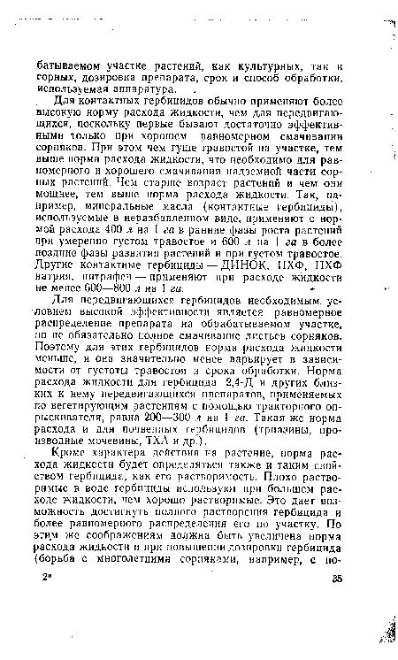 Для контактных гербицидов обычно применяют более высокую норму расхода жидкости, чем для передвигающихся, поскольку первые бывают достаточно эффективными только при хорошем равномерном смачивании сорняков. При этом чем гуще травостой на участке, тем выше норма расхода жидкости, что необходимо для равномерного и хорошего смачивания надземной части сорных растений. Чем старше возраст растений и чем они мощнее, тем выше норма расхода жидкости. Так, например, минеральные масла (контактные гербициды), используемые в неразбавленном виде, применяют с нормой расхода 400 л на 1 га в ранние фазы роста растений при умеренно густом травостое и 600 л на 1 га в более поздние фазы развития растений и при густом травостое. Другие контактные гербициды — ДИНОК, ПХФ, ПХФ натрия, нитрафен — применяют при расходе жидкости не менее 600—800 л на 1 га.