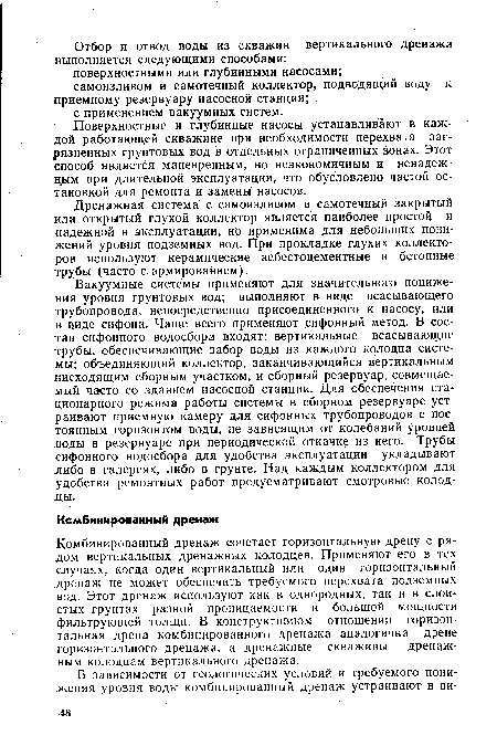 Вакуумные системы применяют для значительного понижения уровня грунтовых вод; выполняют в виде всасывающего трубопровода, непосредственно присоединенного к насосу, или в виде сифона. Чаще всего применяют .сифонный метод. В состав сифонного водосбора входят: вертикальные всасывающие трубы, обеспечивающие забор воды из каждого колодца системы; объединяющий коллектор, заканчивающийся вертикальным нисходящим сборным участком, и сборный резервуар, совмещаемый часто со зданием насосной станции. Для обеспечения стационарного режима работы системы в сборном резервуаре устраивают приемную камеру для сифонных трубопроводов с постоянным горизонтом воды, не зависящим от колебаний уровней воды в резервуаре при периодической откачке из него. Трубы сифонного водосбора для удобства эксплуатации укладывают либо в галереях, либо в грунте. Над каждым коллектором для удобства ремонтных работ предусматривают смотровые колод-ды.