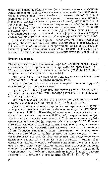 Для создания противофильтрационного экрана шламохрани-лищ рекомендуется применять стабилизированную полиэтиленовую пленку (ГОСТ 10354—73), обладающую следующими свойствами: плотность — не менее 0,92 г/см3; разрушающее напря- жение при растяжении—не менее 11 МПа, относительное удлинение при разрыве 300%; морозостойкость минус 60 °С. В качестве подстилающего слоя под полиэтиленовую пленку применяют специально отсыпанный слой мелкого песка толщиной до 10 см. Толщина защитного слоя пленочных экранов должна быть не более 50 см из любых грунтов, не содержащих крупных остроугольных включений. Все же лучше для защитного слоя применять глинистые грунты или шламы мелкого помола. Для повышения экранирующего действия глинистых грунтов и шла-мов мелкого помола их следует укладывать непосредственно на пленку. Общую устойчивость откосов земляных сооружений, содержащих противофильтрационный пленочный экран, рассчитывают в соответствии с указаниями СНиП П-53—73 [24].