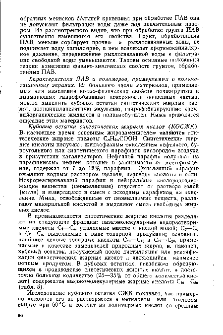 Кубовые остатки синтетических жирных кислот (КОСЖК). В настоящее время основным жирозаменителем являются синтетические жирные кислоты СлНгпСООН. Синтетические жирные кислоты получают жидкофазным окислением нефтяного, буроугольного или синтетического парафинов кислородом воздуха в присутствии катализаторов. Нефтяной парафин получают из парафинистых нефтей, которые в зависимости от месторождения, содержат от 7 до 12% парафина. Окисленный парафин омыляют водным раствором щелочи, переводя кислоты в соли. Непрореагировавший парафин и нейтральные кислородсодержащие вещества (неомыляемые) отделяют от раствора солей (мыла) и возвращают в смеси с исходным парафином на окисление. Мыла, освобожденные от неомыляемых веществ, разлагают минеральной кислотой и выделяют смесь свободных жирных кислот.