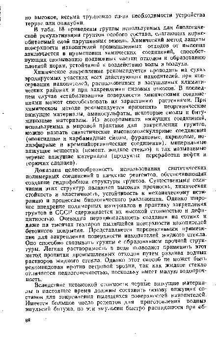 Химическое закрепление рекомендуется проводить на сухих эродируемых участках всех действующих накопителей, при консервации накопителей, расположенных в засушливых климатических районах и при закреплении низовых откосов. В последнем случае «стабилизация» поверхности химическими соединениями может способствовать их зарастанию растениями. При химическом методе рекомендуется применять неорганические вяжущие материалы, аминосульфаты, некоторые смолы и битуминозные материалы. Из ассортимента вяжущих соединений, используемых в мировой практике для закрепления грунтов, можно назвать синтетические высокомолекулярные соединения (эпоксидные и карбамидные смолы, фурановые, акриловые, полиэфирные и кремнийорганические соединения), минеральные вяжущие вещества (цемент, жидкое стекло) и так называемые черные вяжущие материалы (продукты переработки нефти и горючих сланцев).