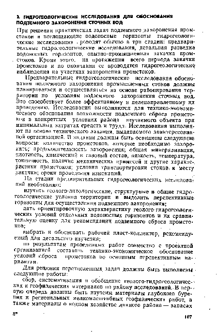 Предварительные гидрогеологические исследования обоснования подземного захоронения промышленных стоков должны планироваться и осуществляться на основе районирования территории по условиям подземного захоронения сточных вод. Это способствует более эффективному и целенаправленному их проведению. Исследования выполняются для технико-экономического обоснования возможности подземного сброса промстоков в конкретных условиях района изучаемого объекта при минимальных затратах средств и ‘труда. Исследования выполняют на основе технического задания, выдаваемого заинтересованной организацией. В задании должны быть освещены следующие вопросы: количество промстоков, которые необходимо захоронить; продолжительность захоронения; общая минерализация, плотность, химический и газовый состав, вязкость, температура, токсичность, наличие механических примесей и другие характеристики промстоков; условия транспортировки стоков к месту закачки; сроки проведения изысканий. ..