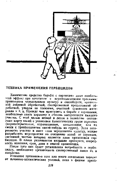 Химические средства борьбы с сорняками дают наиболь’ ший эффект при сочетании с агротехническими приемами: правильным чередованием культур в севообороте, правильной зяблевой обработкой, своевременной предпосевной обработкой, уходом за посевами, очисткой семенного материала и т. д. Прежде чем приступить к борьбе с сорняками, необходимо знать характер и степень засоренности каждого участка. С этой целью весной и летом в хозяйстве состав’ ляют карту полей с указанием биологических групп сорняков (корнеотпрысковые, корневищевые, однолетники или их смеси с преобладанием какой-нибудь из групп). Зная засоренность участка и имея план чередования культур, можно разработать мероприятия по очищению полей от сорняков, составной частью которых является план применения гербицидов. В плане указывается название препарата, очередность внесения, срок, доза и способ применения.