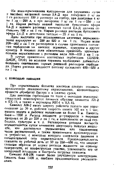 Самолет АН-2 имеет ширину рабочего захвата при опрыскивании до 30 м, рабочая скорость полета 160 км в 1 час, высота полета в рабочем положении не более 5 м. Емкость бака —1200 л. Расход жидкости регулируется в широки пределах от 25 до 250 л на 1 га, в зависимости от видя гербицида, культуры и т. д. Регулировка расхода жидкости осуществляется путем изменения секундного выпуска жидкости, что достигается уменьшением или увеличение« числа распылителей, а также применением дросселирующего устройства, с помощью которого снижается давление в нагнетательной сети опрыскивателя. Производительность самолета за рабочий день от 50 до 250—400 га, что зависит главным образом от нормы расхода жидкости на единицу поверхности, ©т конфигурации участка, удаленности его от посадочной площадки и быстроты загрузки самолета.