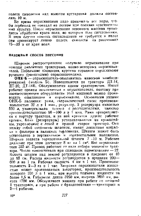 ОНК Б — опрыскиватель-опыливатель навесной комбинированный (модель Б). Навешивается на тракторы ДТ-14, ДТ-20, ДТ-14Б. Обслуживается одним трактористом. Имеет рабочие органы опыливателя и опрыскивателя, поэтому при соответствующем оборудовании этой машиной можно производить опыливание и опрыскивание. Основными узлами ОНК-Б являются: рама, гидравлический насос производительностью 32 л в 1 мин., редуктор, 2 резервуара емкостью 550 л, универсальная штанга с распылителями, эжектор производительностью 90—100 л в 1 мин. Рама прикрепляется к картеру трактора, и на ней крепятся другие рабочие органы. Баки (резервуары) устанавливаются на кронштейны, укрепленные с левой и правой сторон трактора. Они между собой соединены шлангом, имеют лопастные мешалки и фильтры в заливных горловинах. Штанга может быть установлена в вертикальное и горизонтальное положения. Ширина захвата горизонтальной штанги 7—10 м. Рабочее давление при этом достигает 8 кг на 1 см2. Вес опрыскивателя 355 кг. Привод работает от вала отбора мощности трактора. Число наконечников при сплошном опрыскивании — 22. Высота штанги над землей регулируется в пределах от 40 до 85 см. Расход жидкости регулируется в пределах 200— 600 л на 1 га. Рабочая скорость 4 км в 1 час. Производительность 2—3 га в 1 час. Заправка опрыскивателя жидкостью может производиться эжектором, производительность которого 100 л в 1 мин., при высоте подъема жидкости не более 1,5 м. Габариты: длина 3260 мм, ширина 3850 мм, высота 1700 мм. Обслуживает машину при работе со штангой 1 тракторист, а при работе с брандспойтами — тракторист и 2—4 рабочих.