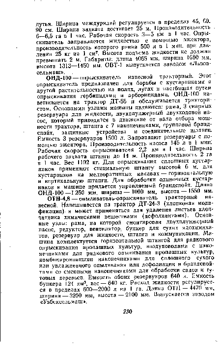 ОН Д-100 — опрыскиватель навесной тракторный. Этот опрыскиватель предназначен для борьбы с кустарниками и другой растительностью на полях, лугах и пастбищах путем опрыскивания гербицидами и арборицидами. ОНД-ЮО навешивается на трактор ДТ-55 и обслуживается трактористом. Основными узлами машины являются: рама, 3 сварных резервуара для жидкости, двухплунжерный двухходовой насос, который приводится в движение от вала отбора мощности трактора, штанга с 7 наконечниками, групповой брандспойт, защитные устройства и соединительные шланги. Емкость 3 резервуаров 1500 л. Заправляют резервуары с помощью эжектора. Производительность насоса 145 л в 1 мин. Рабочая скорость опрыскивателя 2,2 км в 1 час. Ширина рабочего захвата штанги до 14 м. Производительность 2 га в 1 час. Вес 1192 кг. Для опрыскивания сплошных кустарников применяют специальную штангу высотой 6 м, для кустарников на мелиоративных канавах — горизонтальную и вертикальную штанги. Для обработки одиночных кустарников к машине придается управляемый брандспойт. Длина ОНД-ЮО—1250 мм, ширина—1000 мм, высота — 1550 мм.
