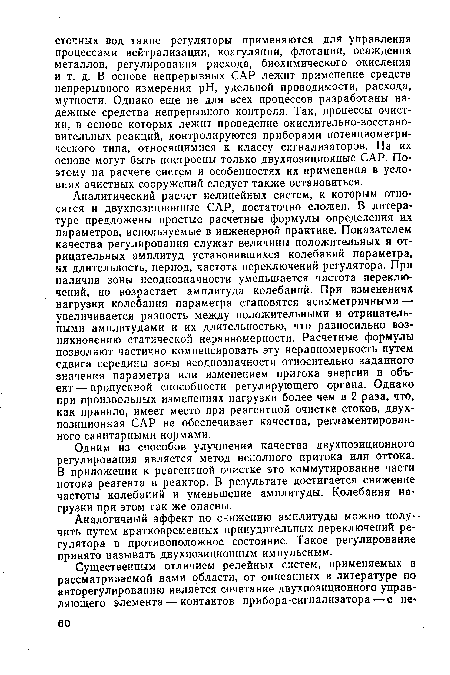 Аналитический расчет нелинейных систем, к которым относятся и двухпозиционные САР, достаточно сложен. В литературе предложены простые расчетные формулы определения их параметров, используемые в инженерной практике. Показателем качества регулирования служат величины положительных и отрицательных амплитуд установившихся колебаний параметра, их длительность, период, частота переключений регулятора. При наличии зоны неоднозначности уменьшается частота переключений, но возрастает амплитуда колебаний. При изменениях нагрузки колебания параметра становятся асимметричными — увеличивается разность между положительными и отрицательными амплитудами и их длительностью, что равносильно возникновению статической неравномерности. Расчетные формулы позволяют частично компенсировать эту неравномерность путем сдвига середины зоны неоднозначности относительно заданного значения параметра или изменением притока энергии в объект— пропускной способности регулирующего органа. Однако при произвольных изменениях нагрузки более чем в 2 раза, что, как правило, имеет место при реагентной очистке стоков, двухпозиционная САР не обеспечивает качества, регламентированного санитарными нормами.