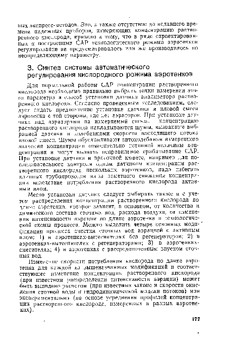 Место установки датчика следует выбирать также и с учетом распределения концентрации растворенного кислорода по длине аэротенка, которое зависит, в основном, от количества и химического состава сточных вод, расхода воздуха, от изменения интенсивности аэрации по длине аэротенка и технологической схемы процесса. Можно выделить четыре основных модификации процесса очистки сточных вод аэрацией с активным илом: I) в аэротенках-вытеснителях без регенераторов; 2) в аэротенках-вытеснителях с регенераторами; 3) в аэротенках-смесителях; 4) в аэротенках с рассредоточенным впуском сточных вод.