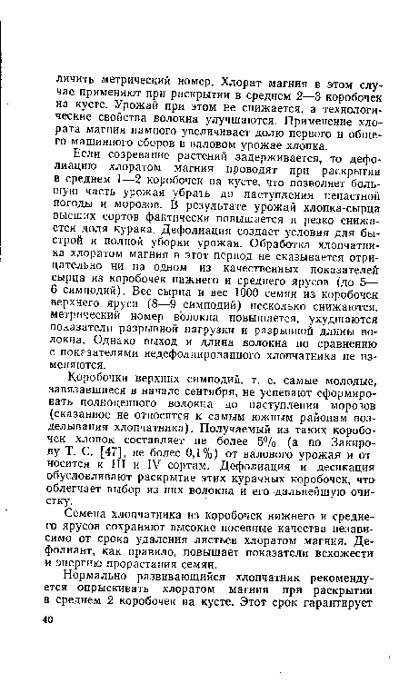 Если созревание растений задерживается, то дефолиацию хлоратом магния проводят при раскрытии в среднем 1—2 коробочек на кусте, что позволяет большую часть урожая убрать до наступления ненастной погоды и морозов. В результате урожай хлопка-сырца высших сортов фактически повышается и резко снижается доля курака. Дефолиация создает условия для быстрой и полной уборки урожая. Обработка хлопчатника хлоратом магния в этот период не сказывается отрицательно ни на одном из качественных показателей сырца из коробочек нижнего и среднего ярусов (до 5— 6 симподий). Вес сырца и вес 1000 семян из коробочек верхнего яруса (8—9 симподий) несколько снижаются, метрический номер волокна повышается, ухудшаются показатели разрывной нагрузки и разрывной длины волокна. Однако выход и длина волокна по сравнению с показателями недефолиированного хлопчатника не изменяются.