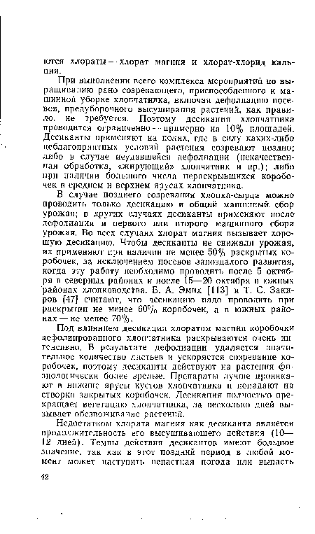 В случае позднего созревания хлопка-сырца можно проводить только десикацию и общий машинный сбор урожая; в других случаях десиканты применяют после дефолиации и первого или второго машинного сбора урожая. Во всех случаях хлорат магния вызывает хорошую десикацию. Чтобы десиканты не снижали урожая, их применяют при наличии не менее 50% раскрытых коробочек, за исключением посевов запоздалого развития, когда эту работу необходимо проводить после 5 октября в северных районах и после 15—20 октября в южных районах хлопководства. Б. А. Эмих [113] и Т. С. Закиров [47] считают, что десикацию надо проводить при раскрытии не менее 60% коробочек, а в южных районах— не менее 70%.