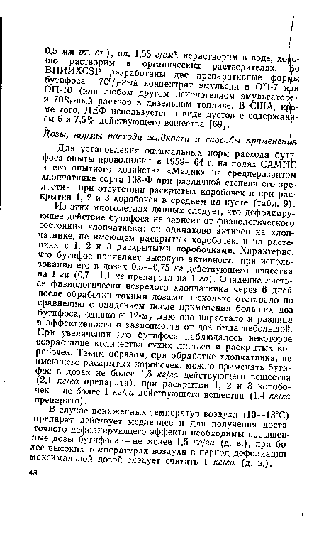 Из этих многолетних данных следует, что дефолииру-ющее действие бутифоса не зависит от физиологического состояния хлопчатника: он одинаково активен на хлопчатнике, не имеющем раскрытых коробочек, и на растениях с 1, 2 и 3 раскрытыми коробочками. Характерно, что бутифос проявляет высокую активность при использовании его в дозах 0,5—0,75 кг действующего вещества на 1 га (0,7—1,1 кг препарата на 1 га). Опадение листьев физиологически незрелого хлопчатника через 6 дней после обработки такими дозами несколько отставало по сравнению с опадением после применения больших доз бутифоса, однако к 12-;му дню оно нарастало и разница в эффективности в зависимости от доз была небольшой. При увеличении доз бутифоса наблюдалось некоторое возрастание количества сухих листьев и раскрытых коробочек. Таким образом, при обработке хлопчатника, не имеющего раскрытых коробочек, можно применять бутифос в дозах не более 1,5 кг/га действующего вещества (2,1 кг/га препарата), при раскрытии 1, 2 и 3 коробочек— не более 1 кг/га действующего вещества (1,4 кг/га препарата).