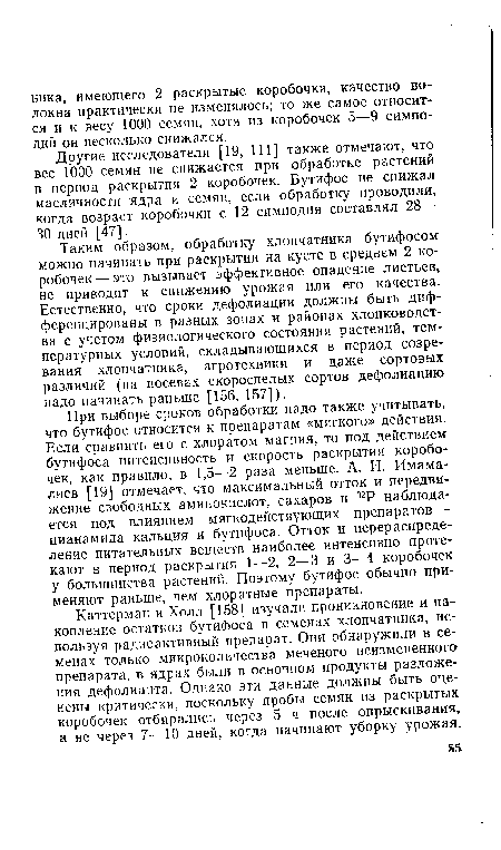 При выборе сроков обработки надо также учитывать, что бутифос относится к препаратам «мягкого» действия. Если сравнить его с хлоратом магния, то под действием бутифоса интенсивность и скорость раскрытия коробочек, как правило, в 1,5—2 раза меньше. А. И. Имама-лиев [19] отмечает, что максимальный отток и передвижение свободных аминокислот, сахаров и 32Р наблюдается под влиянием мягкодействующих препаратов — цианамида кальция и бутифоса. Отток и перераспределение питательных веществ наиболее интенсивно протекают в период раскрытия 1—2, 2—3 и 3—4 коробочек у большинства растений. Поэтому бутифос обычно применяют раньше, чем хлоратные препараты.