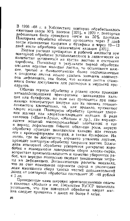 Обычно первую обработку в ранние сроки проводят мягкодействующими препаратами — цианамидом кальция или бутифосом, но если она проводится при пониженных температурах воздуха или на посевах тонковолокнистого хлопчатника, то, как правило, применяют хлорат магния. Повторную обработку проводят хлоратом магния или хлоратом-хлоридом кальция. В ряде совхозов («Пахта-Арал», «Малик» и др.), где выращивается мощный высокоурожайный хлопчатник и где в период дефолиации бывают обильные росы, первую обработку проводят цианамидом кальция или смесью его с кремнефторидом натрия, а также бутифосом. На полях, где не достигается хорошего удаления листьев, проводят повторную обработку хлоратом магния. Благодаря повторной обработке ускоряется раскрытие коробочек и повышаются доморозные сборы хлопка-сырца, возрастает производительность и качество уборочных работ, что нередко полностью окупает увеличенные затраты на дефолиацию. Экономические расчеты показали, что за счет повышения сортности сырца и увеличения доли машинного сбора хлопка чистый дополнительный доход от повторной обработки составляет 30—48 рублей с 1 га.