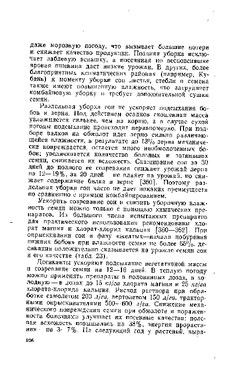 Раздельная уборка сои не ускоряет подсыхания бобов и зерна. Под действием осадков скошенная масса увлажняется сильнее, чем на корню, а в случае сухой погоды подсыхание происходит неравномерно. При подборе валков на обмолот идет зерно сильно различающейся влажности, в результате до 13% зерна механически повреждается, остается много необмолоченных бобов; увеличивается количество больных и загнивших семян, снижается их всхожесть. Скашивание сои за 30 дней до полного ее созревания снижает урожай зерна на 12—19%, за 20 дней — не влияет на урожай, но снижает содержание белка в зерне [360]. Поэтому раздельная уборка сои часто не дает никаких преимуществ по сравнению с прямым комбайнированием.