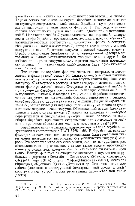 При вращении барабана фильтра часть его поверхности погружается в фильтруемый осадок 16, фильтрат под действием вакуума проходит через фильтровальную ткань внутрь секций барабана и по патрубку 17 отводится в ресивер, а кек 14 задерживается на поверхности фильтровальной ткани. Отверстия 9 в подвижной шайбе 5 при вращении барабана соединяются поочередно с щелями 7 и 8 неподвижной шайбы 6, благодаря чему секции барабана находятся то под вакуумом, то под отдувкой. Соответственно этому в секциях барабана образуются зоны вакуума 10, отдувки 12 и две нейтральные зоны 11, необходимые для перехода от зоны вакуума к зоне отдувки и от зоны отдувки к зоне вакуума. Обезвоженный осадок (кек) снимается в зоне отдувки ножом 13, падает на конвейер 15, которым перегружается в специальные бункера. Таким образом, за один оборот барабана происходит непрерывное автоматическое чередование процессов образования кека, его подсушки и разгрузки.